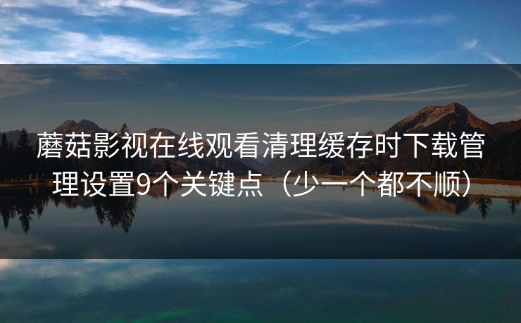 蘑菇影视在线观看清理缓存时下载管理设置9个关键点(少一个都不顺) 蘑菇影视在线观看清理缓存时下载管理设置9个关键点(少一个都不顺)