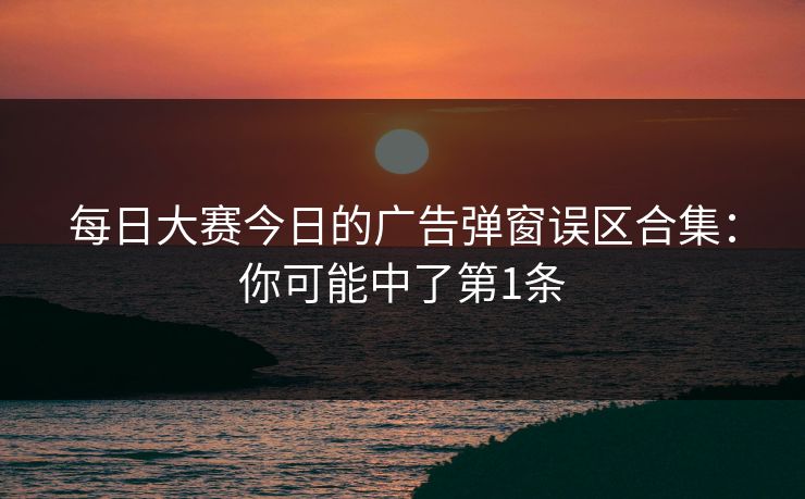 每日大赛今日的广告弹窗误区合集:你可能中了第1条 每日大赛今日的广告弹窗误区合集:你可能中了第1条