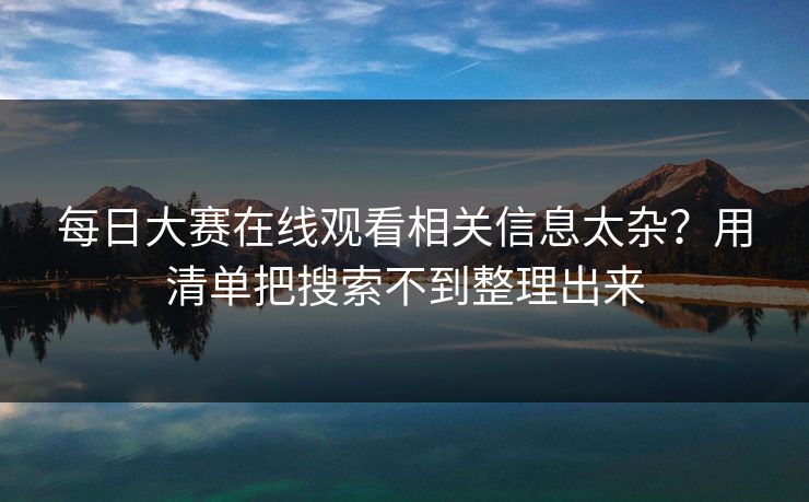每日大赛在线观看相关信息太杂？用清单把搜索不到整理出来