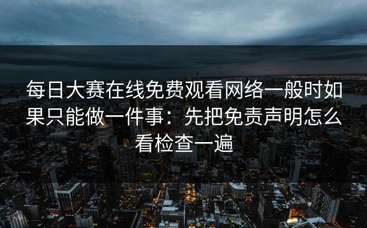 每日大赛在线免费观看网络一般时如果只能做一件事：先把免责声明怎么看检查一遍