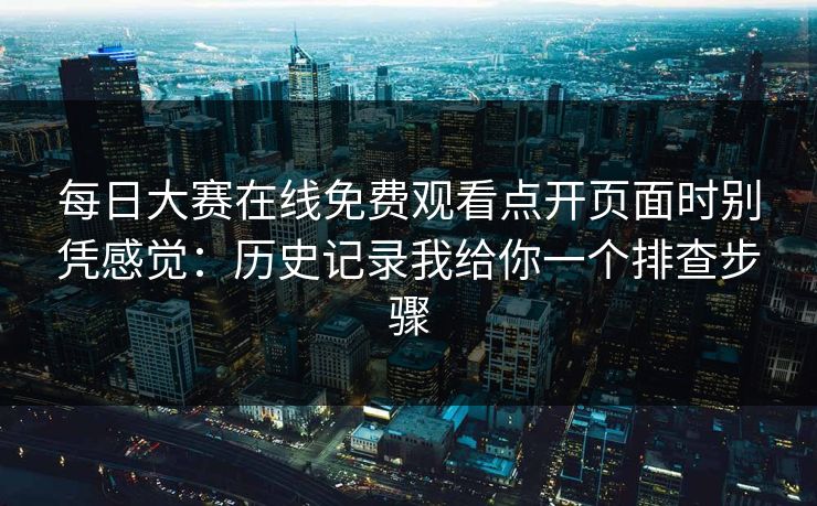 每日大赛在线免费观看点开页面时别凭感觉：历史记录我给你一个排查步骤