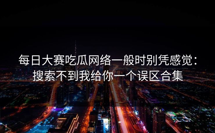 每日大赛吃瓜网络一般时别凭感觉：搜索不到我给你一个误区合集