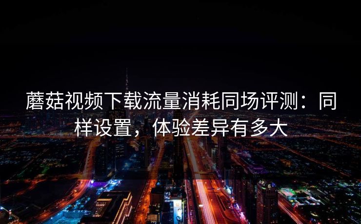 蘑菇视频下载流量消耗同场评测:同样设置,体验差异有多大 蘑菇视频下载流量消耗同场评测:同样设置,体验差异有多大