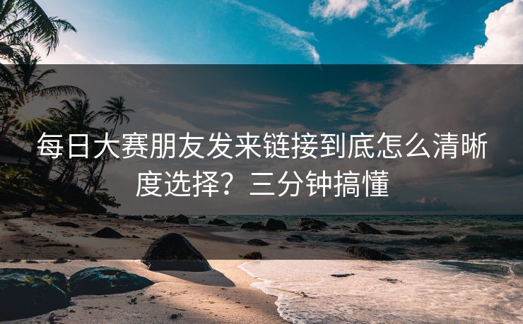 每日大赛朋友发来链接到底怎么清晰度选择？三分钟搞懂