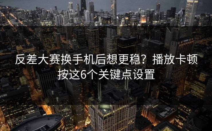 反差大赛换手机后想更稳？播放卡顿按这6个关键点设置