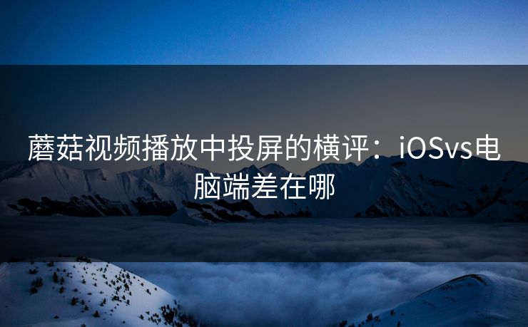 蘑菇视频播放中投屏的横评：iOSvs电脑端差在哪