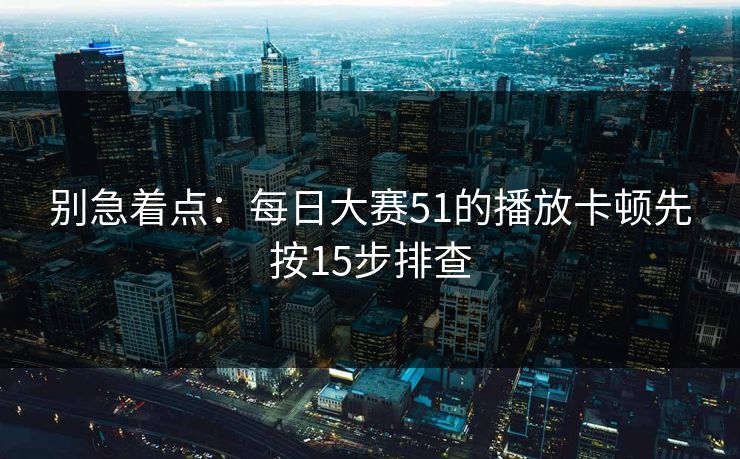 别急着点：每日大赛51的播放卡顿先按15步排查