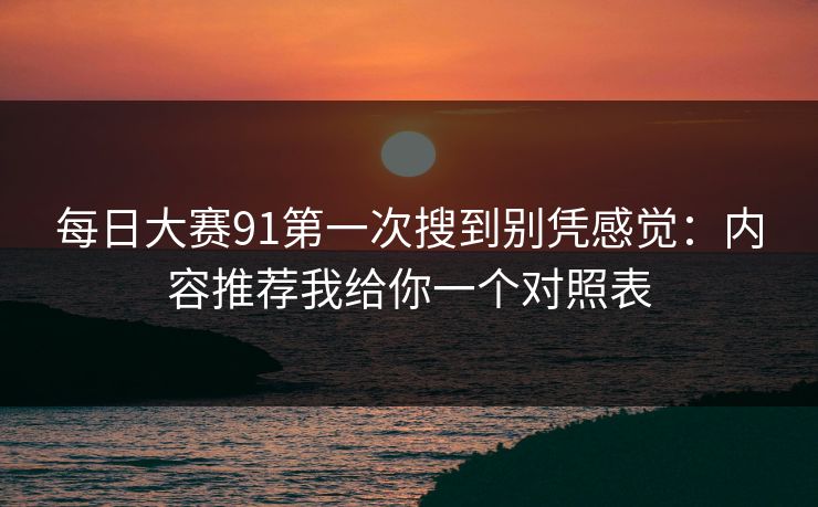 每日大赛91第一次搜到别凭感觉：内容推荐我给你一个对照表