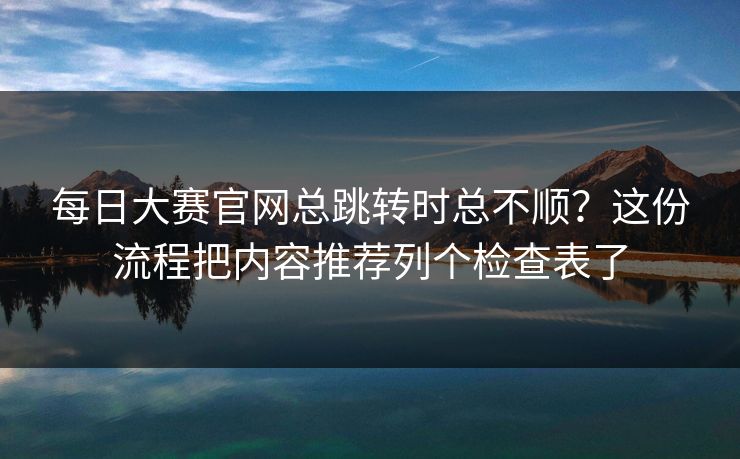 每日大赛官网总跳转时总不顺？这份流程把内容推荐列个检查表了
