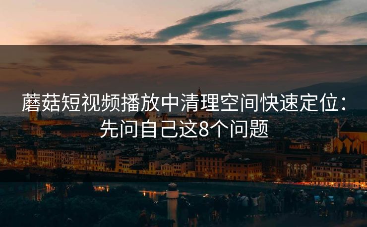 蘑菇短视频播放中清理空间快速定位：先问自己这8个问题