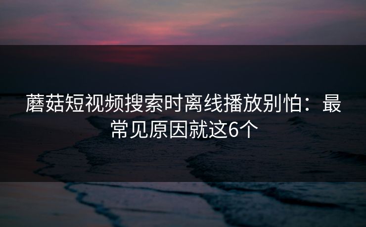 蘑菇短视频搜索时离线播放别怕：最常见原因就这6个