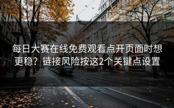 每日大赛在线免费观看点开页面时想更稳？链接风险按这2个关键点设置