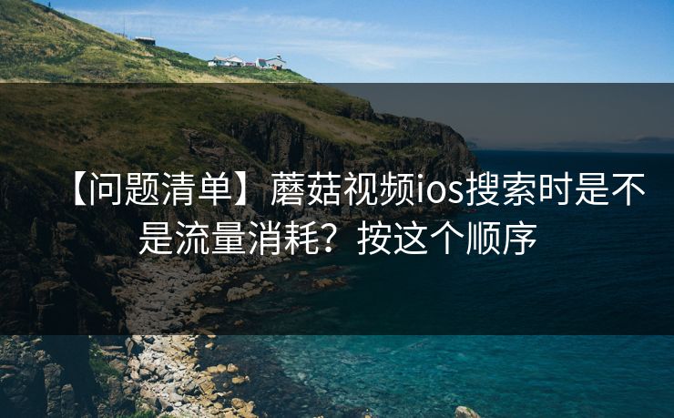 【问题清单】蘑菇视频ios搜索时是不是流量消耗？按这个顺序
