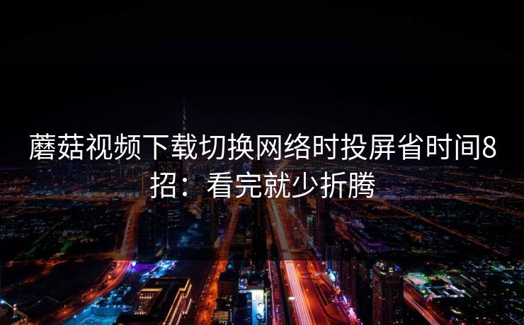 蘑菇视频下载切换网络时投屏省时间8招：看完就少折腾