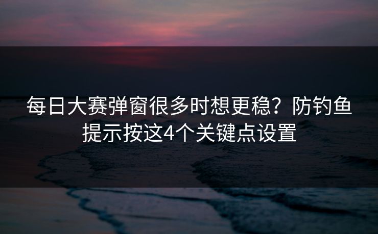 每日大赛弹窗很多时想更稳？防钓鱼提示按这4个关键点设置