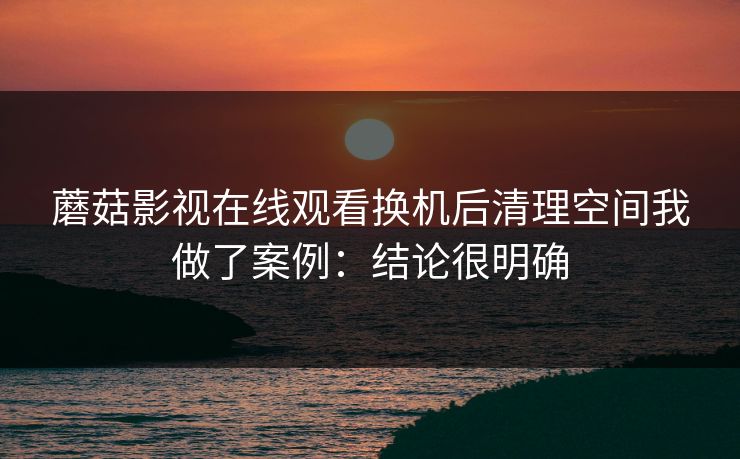 蘑菇影视在线观看换机后清理空间我做了案例：结论很明确