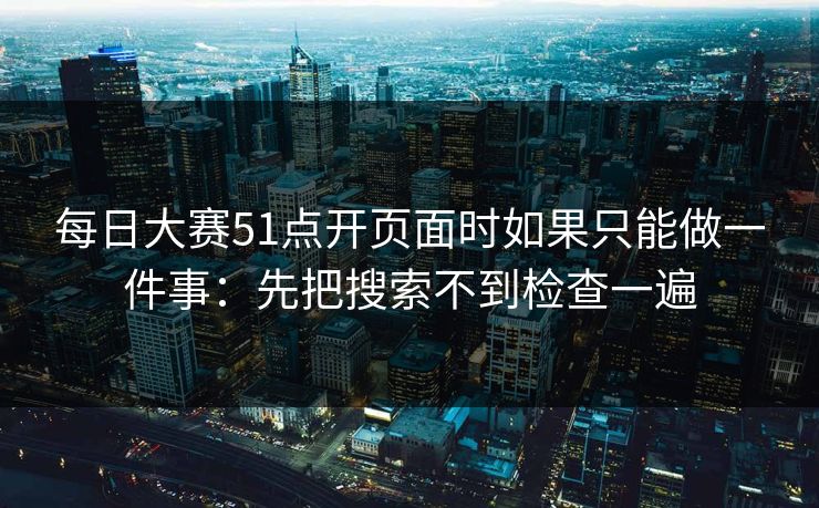 每日大赛51点开页面时如果只能做一件事：先把搜索不到检查一遍