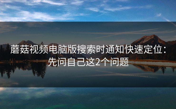 蘑菇视频电脑版搜索时通知快速定位：先问自己这2个问题