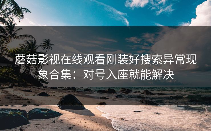 蘑菇影视在线观看刚装好搜索异常现象合集：对号入座就能解决