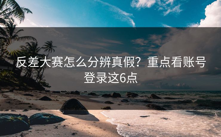 反差大赛怎么分辨真假？重点看账号登录这6点