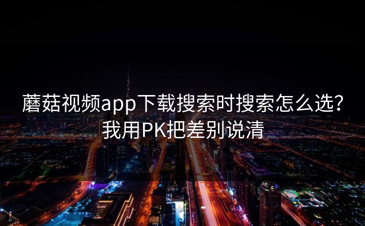 蘑菇视频app下载搜索时搜索怎么选？我用PK把差别说清