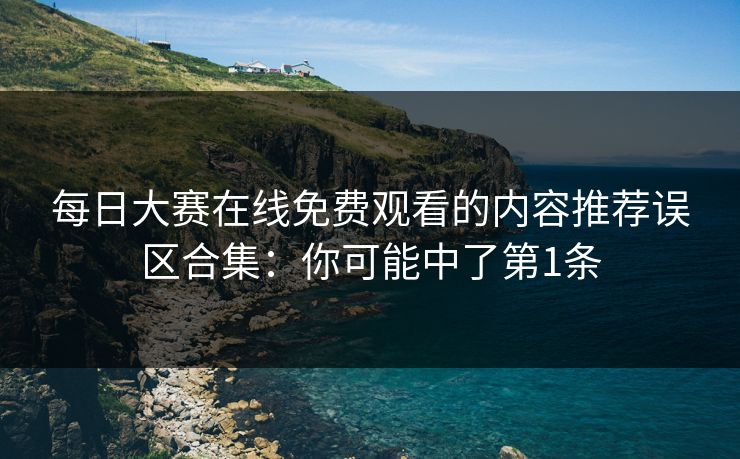 每日大赛在线免费观看的内容推荐误区合集：你可能中了第1条