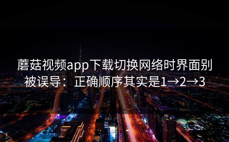蘑菇视频app下载切换网络时界面别被误导：正确顺序其实是1→2→3