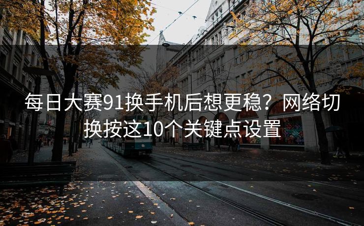 每日大赛91换手机后想更稳？网络切换按这10个关键点设置