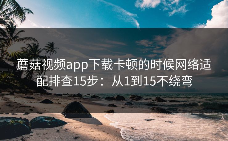 蘑菇视频app下载卡顿的时候网络适配排查15步：从1到15不绕弯
