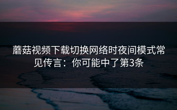 蘑菇视频下载切换网络时夜间模式常见传言：你可能中了第3条