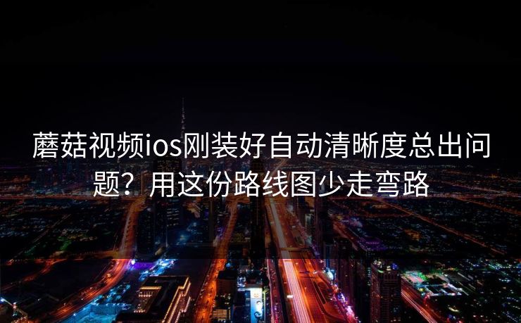 蘑菇视频ios刚装好自动清晰度总出问题？用这份路线图少走弯路