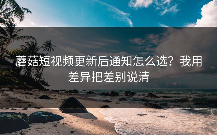 蘑菇短视频更新后通知怎么选？我用差异把差别说清