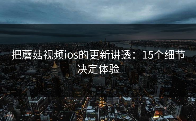 把蘑菇视频ios的更新讲透：15个细节决定体验