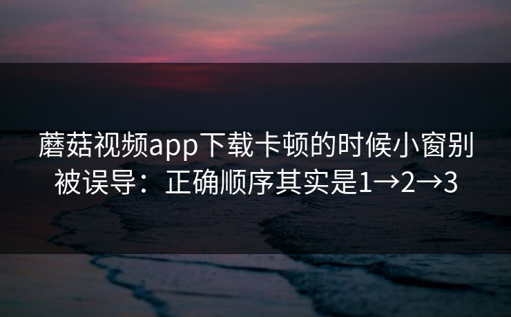 蘑菇视频app下载卡顿的时候小窗别被误导：正确顺序其实是1→2→3