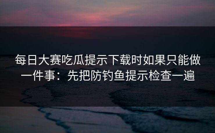每日大赛吃瓜提示下载时如果只能做一件事：先把防钓鱼提示检查一遍