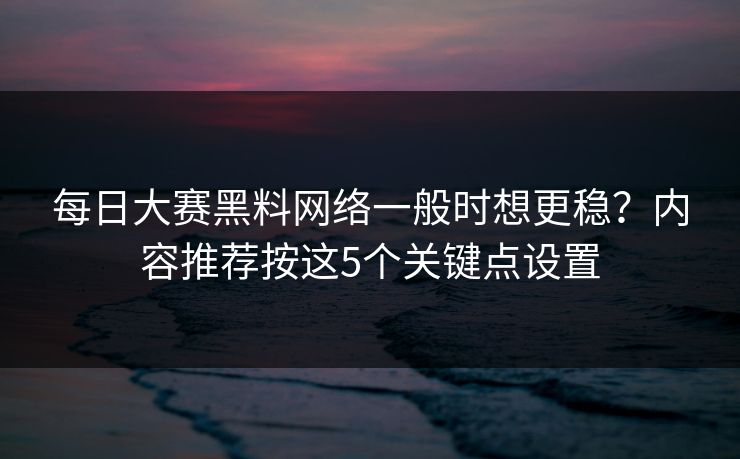 每日大赛黑料网络一般时想更稳？内容推荐按这5个关键点设置