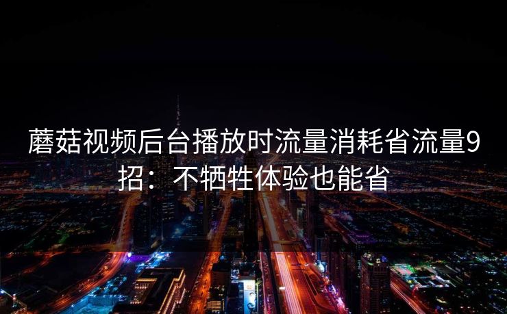蘑菇视频后台播放时流量消耗省流量9招：不牺牲体验也能省