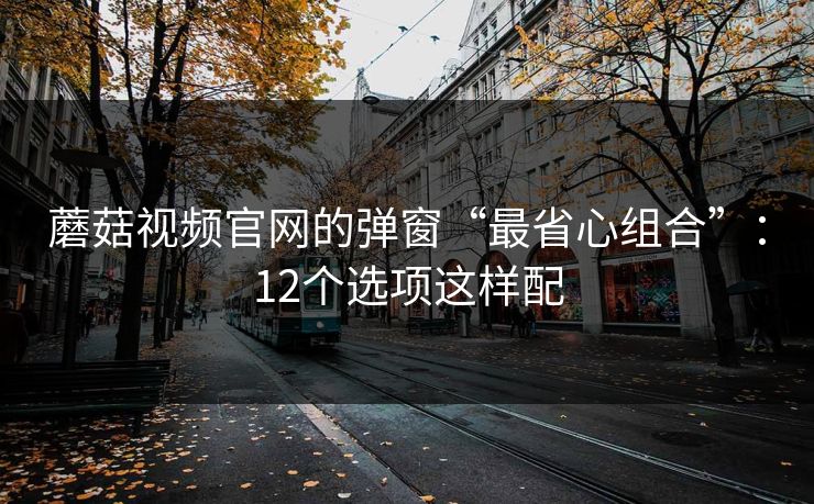 蘑菇视频官网的弹窗“最省心组合”：12个选项这样配