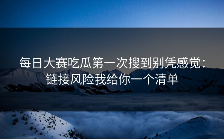 每日大赛吃瓜第一次搜到别凭感觉：链接风险我给你一个清单