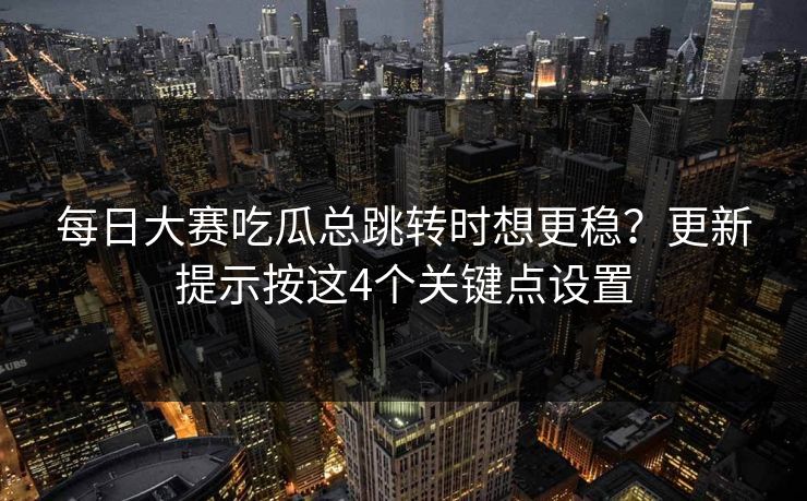 每日大赛吃瓜总跳转时想更稳？更新提示按这4个关键点设置