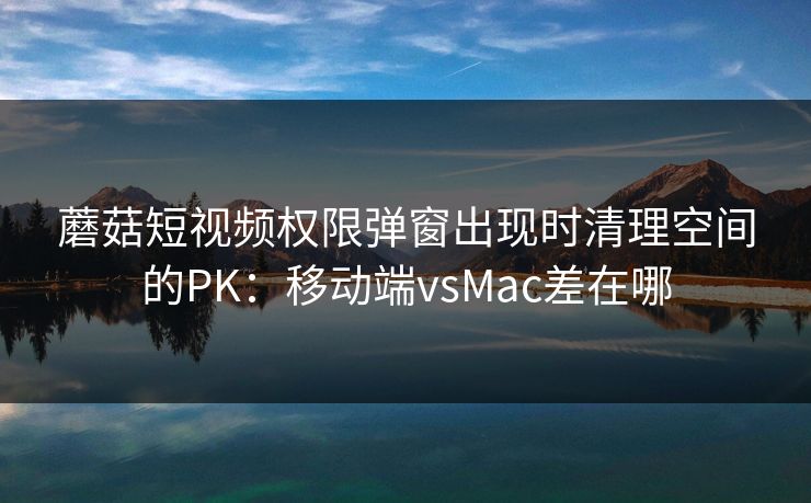 蘑菇短视频权限弹窗出现时清理空间的PK:移动端vsMac差在哪 蘑菇短视频权限弹窗出现时清理空间的PK:移动端vsMac差在哪
