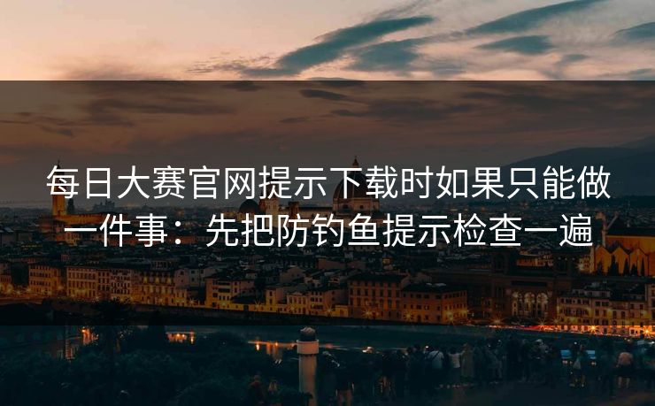 每日大赛官网提示下载时如果只能做一件事：先把防钓鱼提示检查一遍