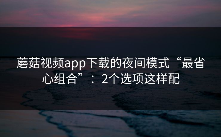 蘑菇视频app下载的夜间模式“最省心组合”:2个选项这样配 蘑菇视频app下载的夜间模式“最省心组合”:2个选项这样配