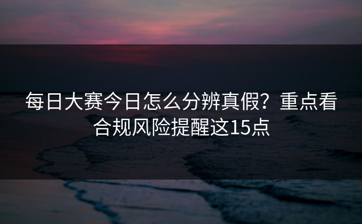 每日大赛今日怎么分辨真假?重点看合规风险提醒这15点 每日大赛今日怎么分辨真假?重点看合规风险提醒这15点