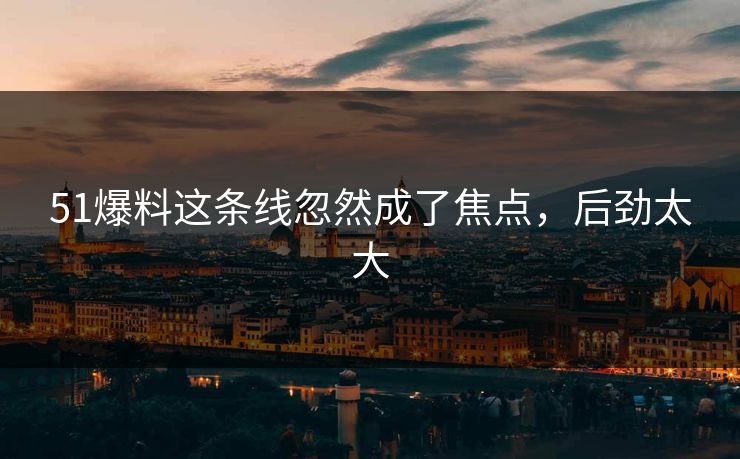 51爆料这条线忽然成了焦点，后劲太大