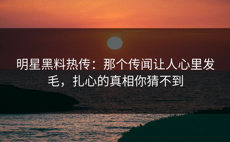 明星黑料热传:那个传闻让人心里发毛,扎心的真相你猜不到 明星黑料热传:那个传闻让人心里发毛,扎心的真相你猜不到