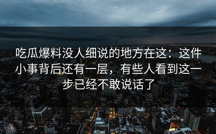 吃瓜爆料没人细说的地方在这:这件小事背后还有一层,有些人看到这一步已经不敢说话了 吃瓜爆料没人细说的地方在这:这件小事背后还有一层,有些人看到这一步已经不敢说话了