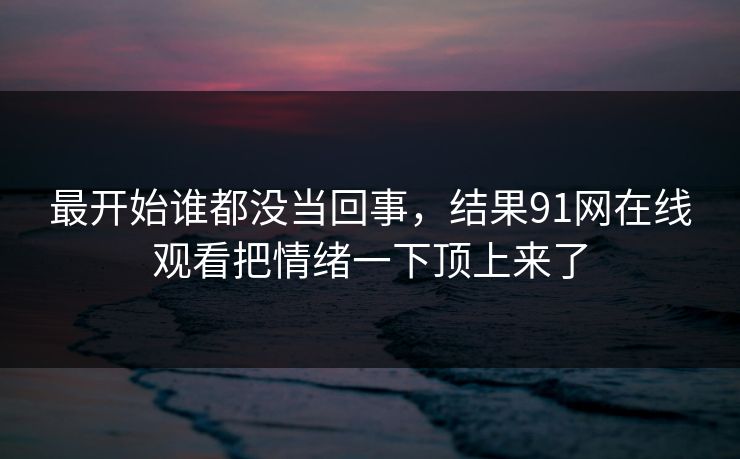 最开始谁都没当回事，结果91网在线观看把情绪一下顶上来了